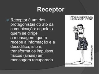 Receptor
 Receptor é um dos
protagonistas do ato da
comunicação: aquele a
quem se dirige
a mensagem, quem
recebe a informação e a
decodifica, isto é;
transforma os impulsos
físicos (sinais) em
mensagem recuperada.
 