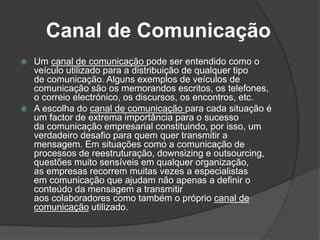 Canal de Comunicação
 Um canal de comunicação pode ser entendido como o
veículo utilizado para a distribuição de qualquer tipo
de comunicação. Alguns exemplos de veículos de
comunicação são os memorandos escritos, os telefones,
o correio electrónico, os discursos, os encontros, etc.
 A escolha do canal de comunicação para cada situação é
um factor de extrema importância para o sucesso
da comunicação empresarial constituindo, por isso, um
verdadeiro desafio para quem quer transmitir a
mensagem. Em situações como a comunicação de
processos de reestruturação, downsizing e outsourcing,
questões muito sensíveis em qualquer organização,
as empresas recorrem muitas vezes a especialistas
em comunicação que ajudam não apenas a definir o
conteúdo da mensagem a transmitir
aos colaboradores como também o próprio canal de
comunicação utilizado.
 