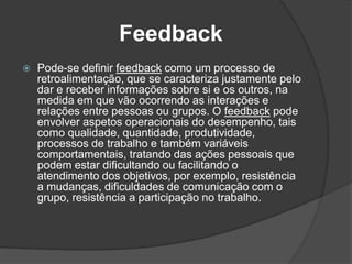 Feedback
 Pode-se definir feedback como um processo de
retroalimentação, que se caracteriza justamente pelo
dar e receber informações sobre si e os outros, na
medida em que vão ocorrendo as interações e
relações entre pessoas ou grupos. O feedback pode
envolver aspetos operacionais do desempenho, tais
como qualidade, quantidade, produtividade,
processos de trabalho e também variáveis
comportamentais, tratando das ações pessoais que
podem estar dificultando ou facilitando o
atendimento dos objetivos, por exemplo, resistência
a mudanças, dificuldades de comunicação com o
grupo, resistência a participação no trabalho.
 