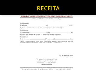 HOSPITAL VETERINÁRIO UNIVERSIDADE FEDERAL DE GOIÁS
Sofia, cadela da raça teckel, 6 anos, 8kg
Uso externo
1- Baytril _____________________5%________________________ 1 frs
Aplicar via subcutânea 1ml de 12 em 12 horas, durante 10 dias.
Uso interno
2- Hemolitan ___________________30ml______________________ 1 frs
Dar via oral 8gotas de 12 em 12 horas, até acabar o frasco.
Uso tópico
3- Quitosana __________________2% (pomada)_________________ 1 bn
Após a higienização com soro fisiológico passar uma camada fina da
pomada sobre o ferimento, uma vez ao dia até a cicatrização.
05 de abril de 2012
DR. LUCIANO SCHNEIDER
MÉDICO VETERINÁRIO
CRMV 0000-00
Hospital Veterinário UFG - Rodovia GO 00 - Fone: (62) 3521.1587
 
