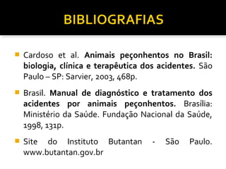  Cardoso et al. Animais peçonhentos no Brasil:
biologia, clínica e terapêutica dos acidentes. São
Paulo – SP: Sarvier, 2003, 468p.
 Brasil. Manual de diagnóstico e tratamento dos
acidentes por animais peçonhentos. Brasília:
Ministério da Saúde. Fundação Nacional da Saúde,
1998, 131p.
 Site do Instituto Butantan - São Paulo.
www.butantan.gov.br
 