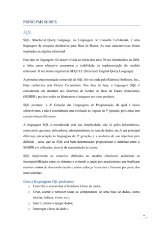 PRINCIPAIS SGDB`S

SQL
SQL, Structured Query Language, ou Linguagem de Consulta Estruturada, é uma
linguagem de pesquisa declarativa para Base de Dados. As suas características foram
inspiradas na álgebra relacional.

Este tipo de linguagem, foi desenvolvida no inicio dos anos 70 nos laboratórios da IBM,
e tinha como objectivo comprovar a viabilidade da implementação do modelo
relacional. O seu nome original era SEQUEL (Structured English Query Language).

A primeira implementação comercial de SQL foi realizada pela Rlational Software, Inc.,
Hoje conhecida pela Oracle Corporation. Nos dias de hoje, a linguagem SQL é
considerada um standard dos Sistemas de Gestão de Base de Dados Relacionais
(SGBDR), por isso todos os fabricantes a integram nos seus produtos.

SQL pertence `a 4ª Geração das Linguagens de Programação, da qual é única
sobrevivente, e não é considerada uma evolução às línguas de 3ª geração, pois estas tem
características diferentes.

A linguagem SQL é reconhecida pela sua simplicidade, não só pelos informáticos,
como pelos gestores, utilizadores, administradores de base de dados, etc.A sua principal
diferença em relação às linguagens de 3ª geração, é a ausência de um objectivo pré-
definido , coisa que no SQL está bem determinado: proporcionar o interface entre o
SGBDR e o utilizador, através da manipulação de dados.

SQL implementa os conceitos definidos no modelo relacional, reduzindo as
incompatibilidades entre os sistemas e evitando a opção por arquitecturas que implicam
maiores custos de desenvolvimento e maior esforço financeiro e humano por parte dos
intervenientes.

Com a linguagem SQL podemos
    o Controlar o acesso dos utilizadores à base de dados;
    o Criar, alterar e remover todas as componentes de uma base de dados, como
        tabelas, índices, views, etc.;
    o Inserir, alterar e apagar dados;
    o Interrogar a base de dados;
                                                                                           10
 