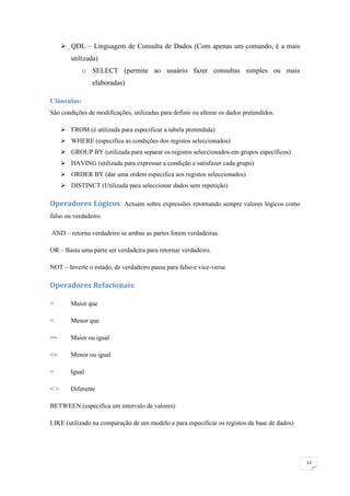  QDL – Linguagem de Consulta de Dados (Com apenas um comando, é a mais
        utilizada)
            o SELECT (permite ao usuário fazer consultas simples ou mais
                elaboradas)

Cláusulas:
São condições de modificações, utilizadas para definir ou alterar os dados pretendidos.

      FROM (é utilizada para especificar a tabela pretendida)
      WHERE (especifica as condições dos registos seleccionados)
      GROUP BY (utilizada para separar os registos seleccionados em grupos específicos)
      HAVING (utilizada para expressar a condição e satisfazer cada grupo)
      ORDER BY (dar uma ordem especifica aos registos seleccionados)
      DISTINCT (Utilizada para seleccionar dados sem repetição)

Operadores Lógicos: Actuam sobre expressões retornando sempre valores lógicos como
falso ou verdadeiro.

AND – retorna verdadeiro se ambas as partes forem verdadeiras.

OR – Basta uma parte ser verdadeira para retornar verdadeiro.

NOT – Inverte o estado, de verdadeiro passa para falso e vice-versa

Operadores Relacionais:

>       Maior que

<       Menor que

>=      Maior ou igual

<=      Menor ou igual

=       Igual

<>      Diferente

BETWEEN (especifica um intervalo de valores)

LIKE (utilizado na comparação de um modelo e para especificar os registos da base de dados)




                                                                                              12
 