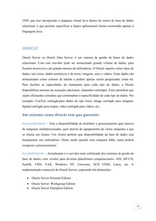 1999, que traz incorporado a máquina virtual Java dentro do motor de base de dados
relacional, o que permite especificar a lógica aplicacional inteira recorrendo apenas à
linguagem Java.




ORACLE

Oracle Server ou Oracle Data Server, é um sistema de gestão de bases de dados
relacionais. Com este servidor pode ser armazenado grande volume de dados, para
ficarem acessíveis a um grande número de utilizadores. O Oracle suporta vários tipos de
dados, tais como, dados numéricos e de texto, imagens, sons e vídeos. Estes dados são
armazenados como colunas de tabelas e podem apenas serem pesquisadas como tal.
Para facilitar as capacidades de tratamento para cada tipo de dados, a Oracle
disponibiliza motores de execução adicionais, chamados cartridges. Estes permitem que
sejam efectuadas consultas que contemplam a especificidade de cada tipo de dados. Por
exemplo: ConTest cartrigde,para dados do tipo texto; Image cartrigde para imagens;
Spatial cartrigde para mapas; vídeo cartrigde para vídeos, etc.

Um sistema como Oracle tem que garantir :

Disponibilidade – Tem a disponibilidade de distribuir o processamento quer através
de máquinas multiprocessador, quer através do agrupamento de várias máquinas a que
se chama um cluster. Um cluster permite que disponibilidade da base de dados seja
transparente aos utilizadores. Deste modo quando uma máquina falha, outra poderá
recuperar o processamento.

Escalabilidade – Actualmente é o servidor mais sofisticado dos sistemas de gestão de
base de dados, com versões para diversas plataformas computacionais: AIX, HP-UX,
SunOS, VMS, VAX, Windows NT, Unixware, SCO UNIX, Linux, etc. A
implementação comercial do Oracle Server, copreende três dimensões:

      Oracle Server Personal Edition
      Oracle Server Workgroup Edition
      Oracle Server Enterprise Edition




                                                                                          14
 