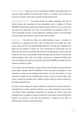 Conectividade – Permite que vários computadores partilhem informação através de
uma rede. Desde ambientes Cliente/servidor, intranets, ou extranets, este servidor está
acessível às conexões através de um variado conjunto de protocolos.

Manutenção Flexível – Um sistema de base de dados compreende uma série de
objectos lógicos que necessitam de uma manutenção atenta e complexa. O Oracle
ORDBMS apresenta uma arquitectura bastante poderosa e flexível, o que vai fazer com
que tenha uma manutenção mais fácil. O conhecimento da arquitectura Oracle e a
correcta utilização de todos os meios disponíveis, permitem efectuar uma manutenção
flexível ao ponto de maximizar o ciclo de vida da base de dados.

Segurança – Uma base de dados com multiutilizadores requer a existência de
mecanismos de segurança para que a base de dados possa ser acedida por várias
pessoas, estas com níveis de responsabilidade diferentes, de modo que a integridade dos
dados não seja afectada. O Oracle tem vários mecanismos de autenticação, que vão
desde uma password até á utilização de mecanismos de autenticação externos (sistemas
operativos ou outros). Cada utilizador da base de dados não pode aceder livremente nem
efectuar qualquer acção sobre a base dados, sem possuir o respectivo privilégio para
isso. O mecanismo de controlo de utilizadores do Oracle RDBMS é orientado por duas
vertentes: privilégios e perfis.

Os privilégios: para um utilizador se poder conectar á base de dados necessita de possuir
um privilégio chamado CREATE SESSION. Existem dois tipos de privilégios: os que
controlam as acções que um utilizador pode efectuar, ao nível dos sistemas, e os que
controlam os objectos a que o utilizador pode aceder, ou seja ao nível dos dados. Para
tornar a gestão dos privilégios mais maleável, podem ainda ser criados conjuntos de
privilégios chamados roles.

Os perfis: são um conjunto de valores atribuídos a cada um dos recursos controláveis.
Cada perfil tem um nome e pode ser atribuído a um ou mais utilizadores. Com a versão
8 do Oracle, foram introduzidos mecanismos de limitação de recursos ainda mais
avançados que se estenderam á gestão de passwords. Esta gestão de passwords permite
imprimir um período de renovação das passwords, á imagem do que pode ser
implementado em alguns sistemas operativos.




                                                                                            15
 