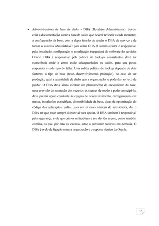    Administradores de base de dados - DBA (Database Administrator): devem
    criar a documentação sobre a base de dados que deverá reflectir a cada momento
    a configuração da base, com a dupla função de ajudar o DBA de serviço e de
    tornar o sistema administrável para outro DBA.O administrador é responsável
    pela instalação, configuração e actualização (upgrades) do software do servidor
    Oracle. DBA é responsável pela politica de backups consistentes, deve ter
    consciência onde e como estão salvaguardados os dados, para que possa
    responder a cada tipo de falha. Uma sólida politica de backup depende de dois
    factores: o tipo de base (teste, desenvolvimento, produção), no caso de ser
    produção, qual a quantidade de dados que a organização se pode dar ao luxo de
    perder. O DBA deve ainda efectuar um planeamento do crescimento da base,
    uma previsão de saturação dos recursos existentes de modo a poder antecipá-la,
    deve prestar apoio constante às equipas de desenvolvimento, carregamentos em
    massa, instalações específicas, disponibilidade da base, dicas de optimização do
    código das aplicações, enfim, para um extenso número de actividades, daí o
    DBA ter que estar sempre disponível para apoiar. O DBA também é responsável
    pela segurança, é ele que cria os utilizadores e seu devido acesso, como também
    elimina, os que, por erro ou excesso, estão a consumir recursos em demasia. O
    DBA é o elo de ligação entre a organização e o suporte técnico da Oracle.




                                                                                       17
 