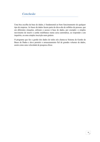 Conclusão


Uma boa escolha da base de dados, é fundamental ao bom funcionamento de qualquer
tipo de empresa. As bases de dados fazem parte do dia-a-dia de milhões de pessoas, que
em diferentes situações, utilizam o acesso à base de dados, por exemplo: o simples
movimento de inserir o cartão multibanco numa caixa automática, ao responder a um
inquérito, ou uma simples inscrição num ginásio.

O programa que faz a gestão dos dados de todos nós chama-se Sistema de Gestão de
Bases de Dados e deve permitir o armazenamento fiel de grandes volumes de dados,
assim como uma velocidade de pesquisa eficaz.




                                                                                         18
 