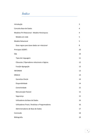 Índice


Introdução                                          3

Conceito Base de Dados                              4

Modelos Pré Relacional - Modelo Hierárquico         4

  Modelo em rede                                    5

Modelo Relacional                                   5

  Doze regras para base dados ser relacional        8

Principais SGDB’S                                   10

SQL                                                 10

  Tipos de Linguagem                                11

  Cláusulas / Operadores relacionais e lógicos      12

  Função Agregação                                  13

INFORMIX                                            13

ORACLE                                              14

  Garantias Oracle                                  14

  Disponibilidade                                   14

  Conectividade                                     15

  Manutenção Flexível                               15

  Segurança                                         15

  Utilizadores da Base de Dados                     16

  Utilizadores Finais / Analistas e Programadores   16

  Administradores de Base de Dados                  17

Conclusão                                           18

Bibliografia                                        19




                                                         2
 