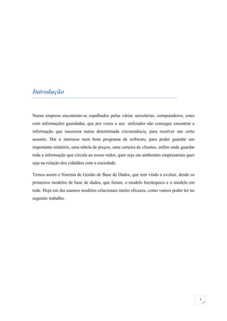 Introdução


Numa empresa encontram-se espalhados pelas várias secretárias, computadores, estes
com informações guardadas, que por vezes o seu utilizador não consegue encontrar a
informação que necessita numa determinada circunstância, para resolver um certo
assunto. Daí o interesse num bom programa de software, para poder guardar um
importante relatório, uma tabela de preços, uma carteira de clientes, enfim onde guardar
toda a informação que circula ao nosso redor, quer seja em ambientes empresariais quer
seja na relação dos cidadãos com a sociedade.

Temos assim o Sistema de Gestão de Base de Dados, que tem vindo a evoluir, desde os
primeiros modelos de base de dados, que foram, o modelo hierárquico e o modelo em
rede. Hoje em dia usamos modelos relacionais muito eficazes, como vamos poder ler no
seguinte trabalho.




                                                                                           3
 
