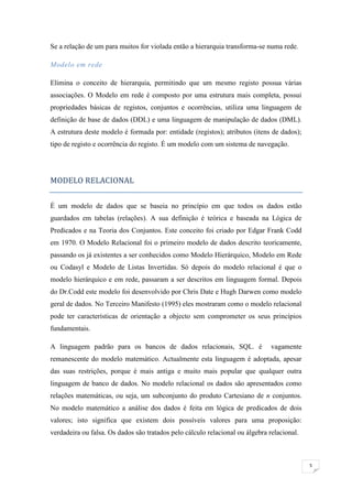 Se a relação de um para muitos for violada então a hierarquia transforma-se numa rede.

Modelo em rede

Elimina o conceito de hierarquia, permitindo que um mesmo registo possua várias
associações. O Modelo em rede é composto por uma estrutura mais completa, possui
propriedades básicas de registos, conjuntos e ocorrências, utiliza uma linguagem de
definição de base de dados (DDL) e uma linguagem de manipulação de dados (DML).
A estrutura deste modelo é formada por: entidade (registos); atributos (itens de dados);
tipo de registo e ocorrência do registo. É um modelo com um sistema de navegação.




MODELO RELACIONAL


É um modelo de dados que se baseia no princípio em que todos os dados estão
guardados em tabelas (relações). A sua definição é teórica e baseada na Lógica de
Predicados e na Teoria dos Conjuntos. Este conceito foi criado por Edgar Frank Codd
em 1970. O Modelo Relacional foi o primeiro modelo de dados descrito teoricamente,
passando os já existentes a ser conhecidos como Modelo Hierárquico, Modelo em Rede
ou Codasyl e Modelo de Listas Invertidas. Só depois do modelo relacional é que o
modelo hierárquico e em rede, passaram a ser descritos em linguagem formal. Depois
do Dr.Codd este modelo foi desenvolvido por Chris Date e Hugh Darwen como modelo
geral de dados. No Terceiro Manifesto (1995) eles mostraram como o modelo relacional
pode ter características de orientação a objecto sem comprometer os seus princípios
fundamentais.

A linguagem padrão para os bancos de dados relacionais, SQL. é                 vagamente
remanescente do modelo matemático. Actualmente esta linguagem é adoptada, apesar
das suas restrições, porque é mais antiga e muito mais popular que qualquer outra
linguagem de banco de dados. No modelo relacional os dados são apresentados como
relações matemáticas, ou seja, um subconjunto do produto Cartesiano de n conjuntos.
No modelo matemático a análise dos dados é feita em lógica de predicados de dois
valores; isto significa que existem dois possíveis valores para uma proposição:
verdadeira ou falsa. Os dados são tratados pelo cálculo relacional ou álgebra relacional.



                                                                                            5
 