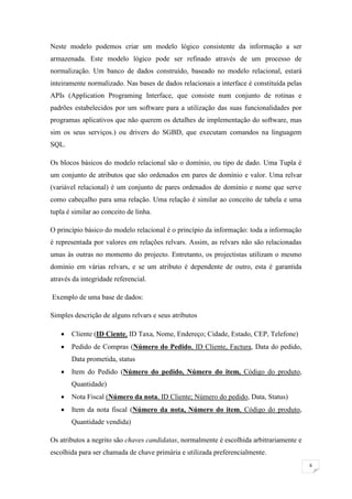 Neste modelo podemos criar um modelo lógico consistente da informação a ser
armazenada. Este modelo lógico pode ser refinado através de um processo de
normalização. Um banco de dados construído, baseado no modelo relacional, estará
inteiramente normalizado. Nas bases de dados relacionais a interface é constituída pelas
APIs (Application Programing Interface, que consiste num conjunto de rotinas e
padrões estabelecidos por um software para a utilização das suas funcionalidades por
programas aplicativos que não querem os detalhes de implementação do software, mas
sim os seus serviços.) ou drivers do SGBD, que executam comandos na linguagem
SQL.

Os blocos básicos do modelo relacional são o domínio, ou tipo de dado. Uma Tupla é
um conjunto de atributos que são ordenados em pares de domínio e valor. Uma relvar
(variável relacional) é um conjunto de pares ordenados de domínio e nome que serve
como cabeçalho para uma relação. Uma relação é similar ao conceito de tabela e uma
tupla é similar ao conceito de linha.

O princípio básico do modelo relacional é o princípio da informação: toda a informação
é representada por valores em relações relvars. Assim, as relvars não são relacionadas
umas às outras no momento do projecto. Entretanto, os projectistas utilizam o mesmo
domínio em várias relvars, e se um atributo é dependente de outro, esta é garantida
através da integridade referencial.

Exemplo de uma base de dados:

Simples descrição de alguns relvars e seus atributos

      Cliente (ID Ciente, ID Taxa, Nome, Endereço; Cidade, Estado, CEP, Telefone)
      Pedido de Compras (Número do Pedido, ID Cliente, Factura, Data do pedido,
       Data prometida, status
      Item do Pedido (Número do pedido, Número do item, Código do produto,
       Quantidade)
      Nota Fiscal (Número da nota, ID Cliente; Número do pedido, Data, Status)
      Item da nota fiscal (Número da nota, Número do item, Código do produto,
       Quantidade vendida)

Os atributos a negrito são chaves candidatas, normalmente é escolhida arbitrariamente e
escolhida para ser chamada de chave primária e utilizada preferencialmente.
                                                                                           6
 