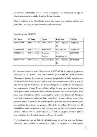 Os atributos sublinhados são as chaves estrangeiras, que referem-se ao tipo de
relacionamento entre as tabelas de dados, da base de dados.

Chave candidata é um identificador único que garante que nenhum atributo será
duplicado; Uma chave pode ser formada por vários atributos.



Exemplo tabular: CLIENTE

ID Ciente        ID Taxa           Nome              Endereço         Telefone
1234567890       555-55351220      Paulo Carlos      Rua      Bigodes, 201563912
                                                     78
2223344556       555-55332221      Joana Pinto       Rua Bela,36      201489645
3334445563       555-55333222      Joaquim           Av.              201464379
                                   Pereira           Republica,55
4235641694       555-53255523      Francisco Belo    Rua      Paulina, 967892165
                                                     20



Se tentarmos inserir um novo Cliente com o ID4235641694, irá violar o projecto da
relvar pois o ID Cliente é uma chave primária já existente. O DBMS (Database
Management System- é conjunto de programas que controla a criação, manutenção e
utilização da base de dados) deve rejeitar uma transacção como esta e deve acusar um
erro de violação da integridade. As chaves estrangeiras são condições de integridade
que garantem que o valor de um atributo é obtido de uma chave candidata de outra
relvar, por exemplo na relvar Pedido o atributo IDCliente é uma chave estrangeira. Uma
união é uma operação que retorna a informação de várias relvars de uma vez. Através da
união podemos consultar na base de dados quais são os clientes, pedidos e notas. Se nós
queremos apenas as tuplas de um cliente específico, podemos especificar isto utilizando
uma condição de restrição. Se queremos obter todos os pedidos do cliente com ID
3334445563, podemos consultar a base de dados para que esta retorne toda a linha na
tabela de Pedidos com ID Cliente igual a 3334445563 e agrupar a tabela de pedidos
com a tabela de itens de pedido baseado no Número do pedido.

A normalização da base de dados é realizada quando se projecta uma base de dados
relacional, para melhorar a consistência lógica do projecto e o desempenho

                                                                                          7
 