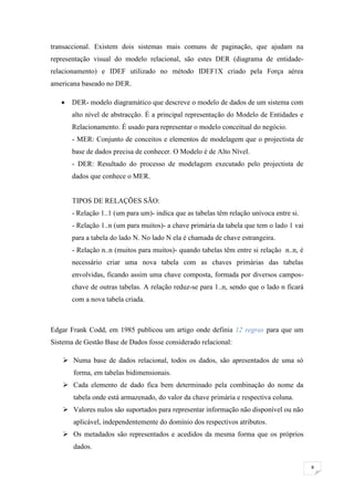 transaccional. Existem dois sistemas mais comuns de paginação, que ajudam na
representação visual do modelo relacional, são estes DER (diagrama de entidade-
relacionamento) e IDEF utilizado no método IDEF1X criado pela Força aérea
americana baseado no DER.

      DER- modelo diagramático que descreve o modelo de dados de um sistema com
       alto nível de abstracção. É a principal representação do Modelo de Entidades e
       Relacionamento. É usado para representar o modelo conceitual do negócio.
       - MER: Conjunto de conceitos e elementos de modelagem que o projectista de
       base de dados precisa de conhecer. O Modelo é de Alto Nível.
       - DER: Resultado do processo de modelagem executado pelo projectista de
       dados que conhece o MER.


       TIPOS DE RELAÇÕES SÃO:
       - Relação 1..1 (um para um)- indica que as tabelas têm relação unívoca entre si.
       - Relação 1..n (um para muitos)- a chave primária da tabela que tem o lado 1 vai
       para a tabela do lado N. No lado N ela é chamada de chave estrangeira.
       - Relação n..n (muitos para muitos)- quando tabelas têm entre si relação n..n, é
       necessário criar uma nova tabela com as chaves primárias das tabelas
       envolvidas, ficando assim uma chave composta, formada por diversos campos-
       chave de outras tabelas. A relação reduz-se para 1..n, sendo que o lado n ficará
       com a nova tabela criada.



Edgar Frank Codd, em 1985 publicou um artigo onde definia 12 regras para que um
Sistema de Gestão Base de Dados fosse considerado relacional:

     Numa base de dados relacional, todos os dados, são apresentados de uma só
       forma, em tabelas bidimensionais.
     Cada elemento de dado fica bem determinado pela combinação do nome da
       tabela onde está armazenado, do valor da chave primária e respectiva coluna.
     Valores nulos são suportados para representar informação não disponível ou não
       aplicável, independentemente do domínio dos respectivos atributos.
     Os metadados são representados e acedidos da mesma forma que os próprios
       dados.

                                                                                          8
 