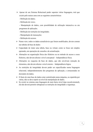  Apesar de um Sistema Relacional poder suportar várias linguagens, terá que
    existir pelo menos uma com as seguintes características:
    - Definição de dados;
    - Definição de views;
    - Manipulação de dados, com possibilidade de utilização interactiva ou em
    programas de aplicação;
    - Definição de restrições de integridade;
    - Manipulação de transacções
    - Definição de acessos
 Numa view, todos os dados actualizáveis que forem modificados, devem constar
   nas tabelas da base de dados
 Capacidade de tratar uma tabela, base ou virtual, como se fosse um simples
   operando, em operações de consulta e de actualização.
 Alterações na organização física dos ficheiros ou no método de acesso a esses
   ficheiros, não devem afectar o nível conceptual – Independência física.
 Alterações no esquema da base de dados, que não envolvam remoção de
   elementos, não devem afectar o nível externo – Independência lógica.
 As restrições de integridade devem poder ser especificadas numa linguagem
   relacional, independentemente dos programas de aplicação, e armazenadas no
   dicionário de dados.
 O facto de uma base de dados estar centralizada numa máquina, ou repartida por
  várias, não se deve repetir ao nível da manipulação de dados.
 Se existir no sistema uma linguagem de mais baixo nível (tipo record.oriented),
  ela não deverá permitir ultrapassar as restrições de integridade e segurança.




                                                                                    9
 