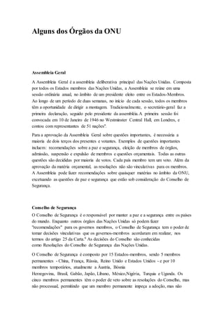 Alguns dos Órgãos da ONU
Assembleia Geral
A Assembleia Geral é a assembleia deliberativa principal das Nações Unidas. Composta
por todos os Estados membros das Nações Unidas, a Assembleia se reúne em uma
sessão ordinária anual, no âmbito de um presidente eleito entre os Estados-Membros.
Ao longo de um período de duas semanas, no início de cada sessão, todos os membros
têm a oportunidade de dirigir a montagem. Tradicionalmente, o secretário-geral faz a
primeira declaração, seguido pelo presidente da assembléia.A primeira sessão foi
convocada em 10 de Janeiro de 1946 no Westminster Central Hall, em Londres, e
contou com representantes de 51 nações".
Para a aprovação da Assembleia Geral sobre questões importantes, é necessária a
maioria de dois terços dos presentes e votantes. Exemplos de questões importantes
incluem: recomendações sobre a paz e segurança, eleição de membros de órgãos,
admissão, suspensão e expulsão de membros e questões orçamentais. Todas as outras
questões são decididas por maioria de votos. Cada país membro tem um voto. Além da
aprovação da matéria orçamental, as resoluções não são vinculativas para os membros.
A Assembleia pode fazer recomendações sobre quaisquer matérias no âmbito da ONU,
excetuando as questões de paz e segurança que estão sob consideração do Conselho de
Segurança.
Conselho de Segurança
O Conselho de Segurança é o responsável por manter a paz e a segurança entre os países
do mundo. Enquanto outros órgãos das Nações Unidas só podem fazer
"recomendações" para os governos membros, o Conselho de Segurança tem o poder de
tomar decisões vinculativas que os governos-membros acordaram em realizar, nos
termos do artigo 25 da Carta.9 As decisões do Conselho são conhecidas
como Resoluções do Conselho de Segurança das Nações Unidas.
O Conselho de Segurança é composto por 15 Estados-membros, sendo 5 membros
permanentes - China, França, Rússia, Reino Unido e Estados Unidos - e por 10
membros temporários, atualmente a Áustria, Bósnia
Herzegovina, Brasil, Gabão, Japão, Líbano, México,Nigéria, Turquia e Uganda. Os
cinco membros permanentes têm o poder de veto sobre as resoluções do Conselho, mas
não processual, permitindo que um membro permanente impeça a adoção, mas não
 