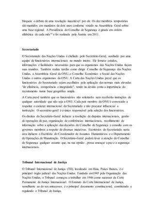bloqueie o debate de uma resolução inaceitável por ele. Os dez membros temporários
são mantidos em mandatos de dois anos conforme votado na Assembleia Geral sobre
uma base regional. A Presidência do Conselho de Segurança é girada em ordem
alfabética de cada mês10 e foi realizada pela Áustria em 2011.
Secretariado
O Secretariado das Nações Unidas é chefiado pelo Secretário-Geral, auxiliado por uma
equipe de funcionários internacionais no mundo inteiro. Ele fornece estudos,
informações e facilidades necessárias para que os organismos das Nações Unidas façam
suas reuniões. Também realiza tarefas como dirigir Conselho de Segurança das Nações
Unidas, a Assembleia Geral da ONU, o Conselho Econômico e Social das Nações
Unidas e outros organismos da ONU. A Carta das Nações Unidas prevê que os
funcionários do Secretariado sejam escolhidos pela aplicação das normas mais elevadas
"de eficiência, competência e integridade", tendo na devida conta a importância do
recrutamento numa base geográfica ampla.
A Carta prevê também que os funcionários não solicitarão nem receberão instruções de
qualquer autoridade que não seja a ONU. Cada país membro da ONU é convocado a
respeitar o carácter internacional do Secretariado e não procurar influenciar a
instituição. O secretário-geral é o único responsável pela seleção dos funcionários.
Os direitos do Secretário-Geral incluem a resolução de disputas internacionais, gestão
de operações de paz, organização de conferências internacionais, recolhimento de
informação sobre a aplicação das decisões do Conselho de Segurança e consulta com os
governos membros a respeito de diversas iniciativas. Escritórios do Secretariado nesta
área incluem o Escritório do Coordenador de Assuntos Humanitários e o Departamento
de Operações de Manutenção. O Secretário-Geral poderá levar à atenção do Conselho
de Segurança qualquer assunto que, na sua opnião , possa ameaçar a paz e a segurança
internacionais.
Tribunal Internacional de Justiça
O Tribunal Internacional de Justiça (TIJ), localizado em Haia, Países Baixos, é o
principal órgão judicial das Nações Unidas. Fundado em1945 pela Organização das
Nações Unidas, o Tribunal começou a trabalhar em 1946 como sucessor da Corte
Permanente de Justiça Internacional. O Estatuto da Corte Internacional de Justiça,
semelhante ao do seu antecessor, é o principal documento constitucional, constituindo e
regulando o Tribunal de Justiça.
 