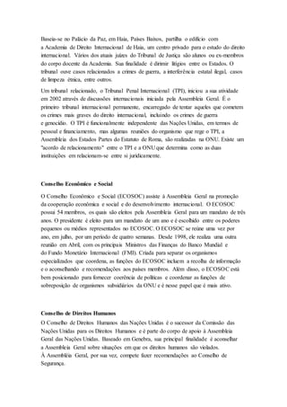 Baseia-se no Palácio da Paz, em Haia, Países Baixos, partilha o edifício com
a Academia de Direito Internacional de Haia, um centro privado para o estudo do direito
internacional. Vários dos atuais juízes do Tribunal de Justiça são alunos ou ex-membros
do corpo docente da Academia. Sua finalidade é dirimir litígios entre os Estados. O
tribunal ouve casos relacionados a crimes de guerra, a interferência estatal ilegal, casos
de limpeza étnica, entre outros.
Um tribunal relacionado, o Tribunal Penal Internacional (TPI), iniciou a sua atividade
em 2002 através de discussões internacionais iniciada pela Assembleia Geral. É o
primeiro tribunal internacional permanente, encarregado de tentar aqueles que cometem
os crimes mais graves do direito internacional, incluindo os crimes de guerra
e genocídio. O TPI é funcionalmente independente das Nações Unidas, em termos de
pessoal e financiamento, mas algumas reuniões do organismo que rege o TPI, a
Assembleia dos Estados Partes do Estatuto de Roma, são realizadas na ONU. Existe um
"acordo de relacionamento" entre o TPI e a ONU que determina como as duas
instituições em relacionam-se entre si juridicamente.
Conselho Econômico e Social
O Conselho Econômico e Social (ECOSOC) assiste à Assembleia Geral na promoção
da cooperação econômica e social e do desenvolvimento internacional. O ECOSOC
possui 54 membros, os quais são eleitos pela Assembleia Geral para um mandato de três
anos. O presidente é eleito para um mandato de um ano e é escolhido entre os poderes
pequenos ou médios representados no ECOSOC. O ECOSOC se reúne uma vez por
ano, em julho, por um período de quatro semanas. Desde 1998, ele realiza uma outra
reunião em Abril, com os principais Ministros das Finanças do Banco Mundial e
do Fundo Monetário Internacional (FMI). Criada para separar os organismos
especializados que coordena, as funções do ECOSOC incluem a recolha de informação
e o aconselhando e recomendações aos países membros. Além disso, o ECOSOC está
bem posicionado para fornecer coerência de políticas e coordenar as funções de
sobreposição de organismos subsidiários da ONU e é nesse papel que é mais ativo.
Conselho de Direitos Humanos
O Conselho de Direitos Humanos das Nações Unidas é o sucessor da Comissão das
Nações Unidas para os Direitos Humanos e é parte do corpo de apoio à Assembleia
Geral das Nações Unidas. Baseado em Genebra, sua principal finalidade é aconselhar
a Assembleia Geral sobre situações em que os direitos humanos são violados.
À Assembléia Geral, por sua vez, compete fazer recomendações ao Conselho de
Segurança.
 