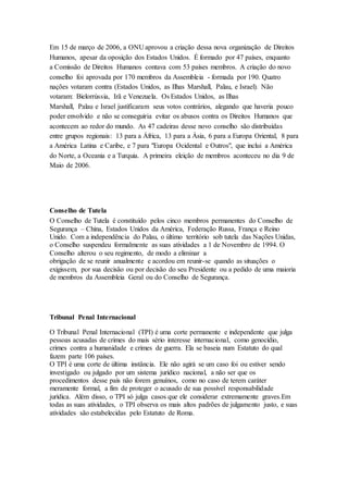 Em 15 de março de 2006, a ONU aprovou a criação dessa nova organização de Direitos
Humanos, apesar da oposição dos Estados Unidos. É formado por 47 países, enquanto
a Comissão de Direitos Humanos contava com 53 países membros. A criação do novo
conselho foi aprovada por 170 membros da Assembleia - formada por 190. Quatro
nações votaram contra (Estados Unidos, as Ilhas Marshall, Palau, e Israel). Não
votaram: Bielorrússia, Irã e Venezuela. Os Estados Unidos, as Ilhas
Marshall, Palau e Israel justificaram seus votos contrários, alegando que haveria pouco
poder envolvido e não se conseguiria evitar os abusos contra os Direitos Humanos que
acontecem ao redor do mundo. As 47 cadeiras desse novo conselho são distribuídas
entre grupos regionais: 13 para a África, 13 para a Ásia, 6 para a Europa Oriental, 8 para
a América Latina e Caribe, e 7 para "Europa Ocidental e Outros", que inclui a América
do Norte, a Oceania e a Turquia. A primeira eleição de membros aconteceu no dia 9 de
Maio de 2006.
Conselho de Tutela
O Conselho de Tutela é constituído pelos cinco membros permanentes do Conselho de
Segurança – China, Estados Unidos da América, Federação Russa, França e Reino
Unido. Com a independência do Palau, o último território sob tutela das Nações Unidas,
o Conselho suspendeu formalmente as suas atividades a 1 de Novembro de 1994. O
Conselho alterou o seu regimento, de modo a eliminar a
obrigação de se reunir anualmente e acordou em reunir-se quando as situações o
exigissem, por sua decisão ou por decisão do seu Presidente ou a pedido de uma maioria
de membros da Assembleia Geral ou do Conselho de Segurança.
Tribunal Penal Internacional
O Tribunal Penal Internacional (TPI) é uma corte permanente e independente que julga
pessoas acusadas de crimes do mais sério interesse internacional, como genocídio,
crimes contra a humanidade e crimes de guerra. Ela se baseia num Estatuto do qual
fazem parte 106 países.
O TPI é uma corte de última instância. Ele não agirá se um caso foi ou estiver sendo
investigado ou julgado por um sistema jurídico nacional, a não ser que os
procedimentos desse país não forem genuínos, como no caso de terem caráter
meramente formal, a fim de proteger o acusado de sua possível responsabilidade
jurídica. Além disso, o TPI só julga casos que ele considerar extremamente graves.Em
todas as suas atividades, o TPI observa os mais altos padrões de julgamento justo, e suas
atividades são estabelecidas pelo Estatuto de Roma.
 