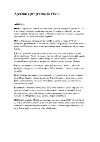 Agências e programas da ONU.
Agências:
OMS: A Organização Mundial de Saúde é uma das mais prestigiadas agências da ONU
e seu objetivo é combater as doenças existentes no mundo, contribuindo para uma
melhor qualidade de vida da população. Atua intensamente nos combates às epidemias,
especialmente, nas áreas mais pobres do globo.
OIT: A Organização Internacional do Trabalho é anterior à própria ONU e foi
incorporada posteriormente. Com sede em Genebra, luta para que todos tenham acesso e
direito a trabalho digno, assim como oportunidades iguais sem diferença de sexo, cor e
religião.
FAO: A Organização para Alimentação e Agricultura tem como objetivo principal
elevar o padrão de vida das pessoas por meio de melhorias e acesso à produção agrícola.
Produz importantes relatórios sobre o estágio da fome no mundo, assim como
acompanhamento das novas tecnologias que viabilizem maior segurança alimentar.
Unesco: A Organização das Nações Unidas para Educação, Ciência e Cultura visa
promover a paz por meio do intercâmbio científico, intelectual, cultural e artístico entre
as nações.
BIRD: O Banco Internacional de Reconstrução e Desenvolvimento é mais conhecido
como Banco Mundial. Financia projetos de desenvolvimentos a juros baixos e longos
prazos de financiamento aos países necessitados. Tem uma função de patrocínio do
desenvolvimento social.
FMI: O Fundo Monetário Internacional talvez tenha se tornado a mais antipática das
agências da ONU perante a comunidade internacional, porque se distanciou de sua
proposta original, que é a de socorrer os países necessitados, pois muitas vezes o
“socorro” do FMI produz a dívida externa e amplia dependência.
OMC: A Organização Mundial do Comércio, que nasceu como GATT (Acordo Geral
de Tarifas e Comércio, em 1947), é o principal fórum mundial de resolução de conflitos
comerciais e tem como objetivo estimular o comércio e combater protecionismos, por
meio de uma política comum de tarifas alfandegárias.
 
