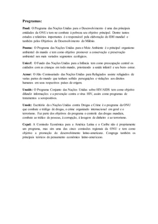 Programas:
Pnud: O Programa das Nações Unidas para o Desenvolvimento é uma das principais
entidades da ONU e tem no combate à pobreza seu objetivo principal. Dentre tantos
estudos e relatórios importantes é o responsável pela elaboração do IDH mundial e
também pelos Objetivos de Desenvolvimento do Milênio.
Pnuma: O Programa das Nações Unidas para o Meio Ambiente é o principal organismo
ambiental do mundo e tem como objetivo promover a conservação e preservação
ambiental nos mais variados segmentos ecológicos.
Unicef: O Fundo das Nações Unidas para a Infância tem como preocupação central os
cuidados com as crianças em todo mundo, priorizando a saúde infantil e seu bem- estrar.
Acnur: O Alto Comissariado das Nações Unidas para Refugiados assiste refugiados de
varias partes do mundo que tenham sofrido perseguições e violações aos direitos
humanos em seus respectivos países de origem.
Unaids: O Programa Conjunto das Nações Unidas sobre HIV/AIDS tem como objetivo
difundir informações e a prevenção contra o vírus HIV, assim como programas de
tratamentos a soropositivos.
Unodc: Escritório da s Nações Unidas contra Drogas e Crime é o programa da ONU
que combate o tráfego de drogas, o crime organizado internacional em geral e o
terrorismo. Faz parte dos objetivos do programa o controle das drogas mundiais,
combate ao tráfico de pessoas, à corrupção, à lavagem de dinheiro e ao terrorismo.
Cepal: A Comissão Econômica para a América Latina e o Caribe não é propriamente
um programa, mas sim uma das cinco comissões regionais da ONU e tem como
objetivo a promoção do desenvolvimento latino-americano. Congrega também os
principais teóricos do pensamento econômico latino-americano.
 