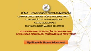 UFMA – Universidade Federal do Maranhão
CENTRO DE CIÊNCIAS SOCIAIS, SAÚDE E TECNOLOGIA - CCSST
COORDENAÇÃO DO CURSO DE PEDAGOGIA
SISTEMA NACIONAL DE EDUCAÇÃO E PLANO NACIONAL
DE EDUCAÇÃO: SIGNIFICADO, CONTROVÉRSIAS E PERSPECTIVAS
Significado de Sistema Educacional
GESTÃO EDUCACIONAL II
PROFESSORA: ELOIZA MARINHO DOS SANTOS
 