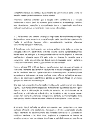 comportamento) que possibilitou a busca racional do lucro renovado como se isto e o
trabalho fossem partes inerentes da vida do homem.
Finalmente podemos entender que a relação entre cientificismo e a vocação
racionalista se nota a partir do momento que o homem usa a metodologia científica
para descobertas, invenções e principalmente buscar a organização econômica,
melhorar seus lucros, e na maioria das vezes usando a tecnologia.
3) O Positivismo é uma corrente sociológica. Surgiu como desenvolvimento sociológico
do Iluminismo, caracterizando-se como afirmação social das ciências experimentais.
Propõe à existência humana valores completamente humanos, afastando
radicalmente teologia ou metafísica.
O Socialismo seria, teoricamente, um sistema político onde todos os meios de
produção pertencem à coletividade, onde não existiria o direito à propriedade privada
destes meios de produção e, as desigualdades sociais seriam pequenas e a taxa de
analfabetismo chegaria quase 0%, pois seria um sistema de transição para o
comunismo - onde não existiria mais Estado nem desigualdade social - portanto o
Estado socialista deveria diminuir gradualmente até desaparecer.
Entre os séculos XVIII e XIX, as diversas transformações que marcaram a Europa e o
continente americano, possibilitaram o surgimento de novas concepções preocupadas
em dar sentido ou teorizar a rápida ascensão do sistema capitalista. Para tanto, vários
pensadores se debruçaram na árdua tarefa de negar, reformar ou legitimar as novas
relações de ordem social, econômica e política que ganhavam fôlego em um mundo
que passava a ter uma nova roupagem.
Uma das mais marcantes transformações trazidas pelo capitalismo foi, sem dúvida
alguma, a sua impressionante capacidade de racionalizar o gasto dos recursos e gerar
riquezas. Após a deflagração da Revolução Industrial, as possibilidades de se
aperfeiçoar a exploração da mão-de-obra, da tecnologia e dos recursos naturais
parecia ter alcançado patamares inimagináveis. Contudo, as transformações desse
novo período histórico não se resumiam somente à implicações de caráter positivo.
A corrente liberal defendia os vários pressupostos que compunham essa nova
realidade oferecida pelo capitalismo. Aprovavam o direito à propriedade privada,
amplas liberdades no desenvolvimento das atividades comerciais e a igualdade dos
indivíduos mediante a lei. Além disso, elogiavam a prosperidade do homem de
negócios ao verem que sua riqueza beneficiava a sociedade como um todo. Dessa
 