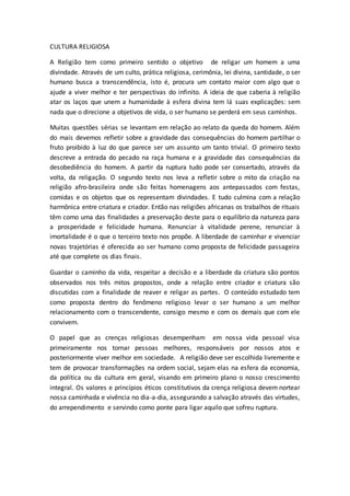 CULTURA RELIGIOSA
A Religião tem como primeiro sentido o objetivo de religar um homem a uma
divindade. Através de um culto, prática religiosa, cerimônia, lei divina, santidade, o ser
humano busca a transcendência, isto é, procura um contato maior com algo que o
ajude a viver melhor e ter perspectivas do infinito. A ideia de que caberia à religião
atar os laços que unem a humanidade à esfera divina tem lá suas explicações: sem
nada que o direcione a objetivos de vida, o ser humano se perderá em seus caminhos.
Muitas questões sérias se levantam em relação ao relato da queda do homem. Além
do mais devemos refletir sobre a gravidade das consequências do homem partilhar o
fruto proibido à luz do que parece ser um assunto um tanto trivial. O primeiro texto
descreve a entrada do pecado na raça humana e a gravidade das consequências da
desobediência do homem. A partir da ruptura tudo pode ser consertado, através da
volta, da religação. O segundo texto nos leva a refletir sobre o mito da criação na
religião afro-brasileira onde são feitas homenagens aos antepassados com festas,
comidas e os objetos que os representam divindades. E tudo culmina com a relação
harmônica entre criatura e criador. Então nas religiões africanas os trabalhos de rituais
têm como uma das finalidades a preservação deste para o equilíbrio da natureza para
a prosperidade e felicidade humana. Renunciar à vitalidade perene, renunciar à
imortalidade é o que o terceiro texto nos propõe. A liberdade de caminhar e vivenciar
novas trajetórias é oferecida ao ser humano como proposta de felicidade passageira
até que complete os dias finais.
Guardar o caminho da vida, respeitar a decisão e a liberdade da criatura são pontos
observados nos três mitos propostos, onde a relação entre criador e criatura são
discutidas com a finalidade de reaver e religar as partes. O conteúdo estudado tem
como proposta dentro do fenômeno religioso levar o ser humano a um melhor
relacionamento com o transcendente, consigo mesmo e com os demais que com ele
convivem.
O papel que as crenças religiosas desempenham em nossa vida pessoal visa
primeiramente nos tornar pessoas melhores, responsáveis por nossos atos e
posteriormente viver melhor em sociedade. A religião deve ser escolhida livremente e
tem de provocar transformações na ordem social, sejam elas na esfera da economia,
da política ou da cultura em geral, visando em primeiro plano o nosso crescimento
integral. Os valores e princípios éticos constitutivos da crença religiosa devem nortear
nossa caminhada e vivência no dia-a-dia, assegurando a salvação através das virtudes,
do arrependimento e servindo como ponte para ligar aquilo que sofreu ruptura.
 