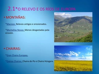 2.1*O RELEVO E OS RÍOS DE EUROPA
• MONTAÑAS:
*Macizos: Relevos antigos e erosionados.
*Montañas Novas: Menos desgastadas pola
erosión.

• CHAIRAS:
*Gran Chaira Europea.

*Outras Chairas: Chaira do Po e Chaira Húngara.

 