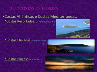 2.2 *COSTAS DE EUROPA
•Costas Atlánticas e Costas Mediterráneas.
*Costas Recortadas: Os fiordes ou as rías.


*Costas Elevadas: Forman cantís.


*Costas Baixas: Forman deltas.


 