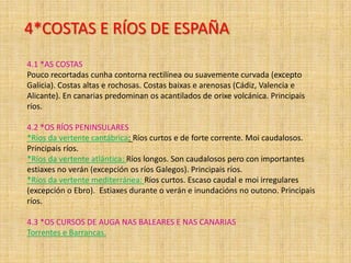 4*COSTAS E RÍOS DE ESPAÑA
4.1 *AS COSTAS
Pouco recortadas cunha contorna rectilínea ou suavemente curvada (excepto
Galicia). Costas altas e rochosas. Costas baixas e arenosas (Cádiz, Valencia e
Alicante). En canarias predominan os acantilados de orixe volcánica. Principais
ríos.

4.2 *OS RÍOS PENINSULARES
*Ríos da vertente cantábrica: Ríos curtos e de forte corrente. Moi caudalosos.
Principais ríos.
*Ríos da vertente atlántica: Ríos longos. Son caudalosos pero con importantes
estiaxes no verán (excepción os ríos Galegos). Principais ríos.
*Ríos da vertente mediterránea: Ríos curtos. Escaso caudal e moi irregulares
(excepción o Ebro). Estiaxes durante o verán e inundacións no outono. Principais
ríos.
4.3 *OS CURSOS DE AUGA NAS BALEARES E NAS CANARIAS
Torrentes e Barrancas.

 