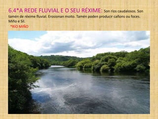 6.4*A REDE FLUVIAL E O SEU RÉXIME: Son ríos caudalosos. Son
tamén de réxime fluvial. Erosionan moito. Tamén poden producir cañons ou foces.
Miño e Sil.
*RÍO MIÑO

 