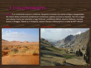 1.1*OS CONTINENTES
•

África: É un continente macizo e uniforme. Respecto á erosión hai rochas antigas e desgastadas.
No relevo deste continente predominan numerosas cubetas (cuncas) e mesetas. Hai ríos e lagos
nas cubetas (como por exemplo o Lago Victoria), cordilleiras (Atlas), deserto (Sáhara), macizos
(como o Ahaggar, Tibesti ou o Etiópico), volcáns (Kenya e Kilimanjaro) e o valle de RIFT VALLEY.

*SÁHARA

*RIFT VALLEY

 