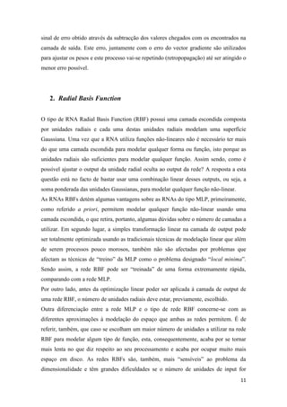 11
sinal de erro obtido através da subtracção dos valores chegados com os encontrados na
camada de saída. Este erro, juntamente com o erro do vector gradiente são utilizados
para ajustar os pesos e este processo vai-se repetindo (retropopagação) até ser atingido o
menor erro possível.
2. Radial Basis Function
O tipo de RNA Radial Basis Function (RBF) possui uma camada escondida composta
por unidades radiais e cada uma destas unidades radiais modelam uma superfície
Gaussiana. Uma vez que a RNA utiliza funções não-lineares não é necessário ter mais
do que uma camada escondida para modelar qualquer forma ou função, isto porque as
unidades radiais são suficientes para modelar qualquer função. Assim sendo, como é
possível ajustar o output da unidade radial oculta ao output da rede? A resposta a esta
questão está no facto de bastar usar uma combinação linear desses outputs, ou seja, a
soma ponderada das unidades Gaussianas, para modelar qualquer função não-linear.
As RNAs RBFs detém algumas vantagens sobre as RNAs do tipo MLP, primeiramente,
como referido a priori, permitem modelar qualquer função não-linear usando uma
camada escondida, o que retira, portanto, algumas dúvidas sobre o número de camadas a
utilizar. Em segundo lugar, a simples transformação linear na camada de output pode
ser totalmente optimizada usando as tradicionais técnicas de modelação linear que além
de serem processos pouco morosos, também não são afectadas por problemas que
afectam as técnicas de “treino” da MLP como o problema designado “local minima”.
Sendo assim, a rede RBF pode ser “treinada” de uma forma extremamente rápida,
comparando com a rede MLP.
Por outro lado, antes da optimização linear poder ser aplicada à camada de output de
uma rede RBF, o número de unidades radiais deve estar, previamente, escolhido.
Outra diferenciação entre a rede MLP e o tipo de rede RBF concerne-se com as
diferentes aproximações à modelação do espaço que ambas as redes permitem. É de
referir, também, que caso se escolham um maior número de unidades a utilizar na rede
RBF para modelar algum tipo de função, esta, consequentemente, acaba por se tornar
mais lenta no que diz respeito ao seu processamento e acaba por ocupar muito mais
espaço em disco. As redes RBFs são, também, mais “sensíveis” ao problema da
dimensionalidade e têm grandes dificuldades se o número de unidades de input for
 