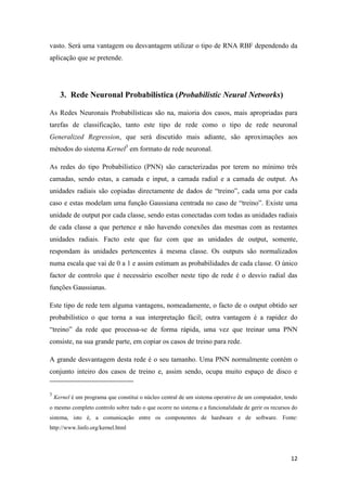 12
vasto. Será uma vantagem ou desvantagem utilizar o tipo de RNA RBF dependendo da
aplicação que se pretende.
3. Rede Neuronal Probabilística (Probabilistic Neural Networks)
As Redes Neuronais Probabilísticas são na, maioria dos casos, mais apropriadas para
tarefas de classificação, tanto este tipo de rede como o tipo de rede neuronal
Generalized Regression, que será discutido mais adiante, são aproximações aos
métodos do sistema Kernel3
em formato de rede neuronal.
As redes do tipo Probabilístico (PNN) são caracterizadas por terem no mínimo três
camadas, sendo estas, a camada e input, a camada radial e a camada de output. As
unidades radiais são copiadas directamente de dados de “treino”, cada uma por cada
caso e estas modelam uma função Gaussiana centrada no caso de “treino”. Existe uma
unidade de output por cada classe, sendo estas conectadas com todas as unidades radiais
de cada classe a que pertence e não havendo conexões das mesmas com as restantes
unidades radiais. Facto este que faz com que as unidades de output, somente,
respondam às unidades pertencentes à mesma classe. Os outputs são normalizados
numa escala que vai de 0 a 1 e assim estimam as probabilidades de cada classe. O único
factor de controlo que é necessário escolher neste tipo de rede é o desvio radial das
funções Gaussianas.
Este tipo de rede tem alguma vantagens, nomeadamente, o facto de o output obtido ser
probabilístico o que torna a sua interpretação fácil; outra vantagem é a rapidez do
“treino” da rede que processa-se de forma rápida, uma vez que treinar uma PNN
consiste, na sua grande parte, em copiar os casos de treino para rede.
A grande desvantagem desta rede é o seu tamanho. Uma PNN normalmente contém o
conjunto inteiro dos casos de treino e, assim sendo, ocupa muito espaço de disco e
3
Kernel é um programa que constitui o núcleo central de um sistema operativo de um computador, tendo
o mesmo completo controlo sobre tudo o que ocorre no sistema e a funcionalidade de gerir os recursos do
sistema, isto é, a comunicação entre os componentes de hardware e de software. Fonte:
http://www.linfo.org/kernel.html
 