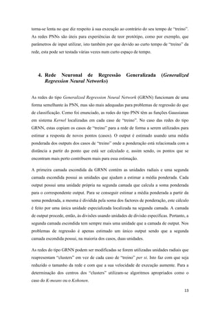 13
torna-se lenta no que diz respeito à sua execução ao contrário do seu tempo de “treino”.
As redes PNNs são úteis para experiências de teor protótipo, como por exemplo, que
parâmetros de input utilizar, isto também por que devido ao curto tempo de “treino” da
rede, esta pode ser testada várias vezes num curto espaço de tempo.
4. Rede Neuronal de Regressão Generalizada (Generalized
Regression Neural Networks)
As redes do tipo Generalized Regression Neural Network (GRNN) funcionam de uma
forma semelhante às PNN, mas são mais adequadas para problemas de regressão do que
de classificação. Como foi enunciado, as redes do tipo PNN têm as funções Gaussianas
em sistema Kernel localizadas em cada caso de “treino”. No caso das redes do tipo
GRNN, estas copiam os casos de “treino” para a rede de forma a serem utilizados para
estimar a resposta de novos pontos (casos). O output é estimado usando uma média
ponderada dos outputs dos casos de “treino” onde a ponderação está relacionada com a
distância a partir do ponto que está ser calculado e, assim sendo, os pontos que se
encontram mais perto contribuem mais para essa estimação.
A primeira camada escondida da GRNN contém as unidades radiais e uma segunda
camada escondida possui as unidades que ajudam a estimar a média ponderada. Cada
output possui uma unidade própria na segunda camada que calcula a soma ponderada
para o correspondente output. Para se conseguir estimar a média ponderada a partir da
soma ponderada, a mesma é dividida pela soma dos factores de ponderação, este cálculo
é feito por uma única unidade especializada localizada na segunda camada. A camada
de output procede, então, às divisões usando unidades de divisão específicas. Portanto, a
segunda camada escondida tem sempre mais uma unidade que a camada de output. Nos
problemas de regressão é apenas estimado um único output sendo que a segunda
camada escondida possui, na maioria dos casos, duas unidades.
As redes do tipo GRNN podem ser modificadas se forem utilizadas unidades radiais que
reapresentam “clusters” em vez de cada caso de “treino” per si. Isto faz com que seja
reduzido o tamanho da rede e com que a sua velocidade de execução aumente. Para a
determinação dos centros dos “clusters” utilizam-se algoritmos apropriados como o
caso do K-means ou o Kohonen.
 