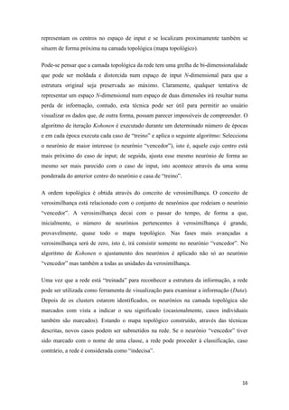 16
representam os centros no espaço de input e se localizam proximamente também se
situem de forma próxima na camada topológica (mapa topológico).
Pode-se pensar que a camada topológica da rede tem uma grelha de bi-dimensionalidade
que pode ser moldada e distorcida num espaço de input N-dimensional para que a
estrutura original seja preservada ao máximo. Claramente, qualquer tentativa de
representar um espaço N-dimensional num espaço de duas dimensões irá resultar numa
perda de informação, contudo, esta técnica pode ser útil para permitir ao usuário
visualizar os dados que, de outra forma, possam parecer impossíveis de compreender. O
algoritmo de iteração Kohonen é executado durante um determinado número de épocas
e em cada época executa cada caso de “treino” e aplica o seguinte algoritmo: Selecciona
o neurónio de maior interesse (o neurónio “vencedor”), isto é, aquele cujo centro está
mais próximo do caso de input; de seguida, ajusta esse mesmo neurónio de forma ao
mesmo ser mais parecido com o caso de input, isto acontece através da uma soma
ponderada do anterior centro do neurónio e casa de “treino”.
A ordem topológica é obtida através do conceito de verosimilhança. O conceito de
verosimilhança está relacionado com o conjunto de neurónios que rodeiam o neurónio
“vencedor”. A verosimilhança decai com o passar do tempo, de forma a que,
inicialmente, o número de neurónios pertencentes à verosimilhança é grande,
provavelmente, quase todo o mapa topológico. Nas fases mais avançadas a
verosimilhança será de zero, isto é, irá consistir somente no neurónio “vencedor”. No
algoritmo de Kohonen o ajustamento dos neurónios é aplicado não só ao neurónio
“vencedor” mas também a todas as unidades da verosimilhança.
Uma vez que a rede está “treinada” para reconhecer a estrutura da informação, a rede
pode ser utilizada como ferramenta de visualização para examinar a informação (Data).
Depois de os clusters estarem identificados, os neurónios na camada topológica são
marcados com vista a indicar o seu significado (ocasionalmente, casos individuais
também são marcados). Estando o mapa topológico construído, através das técnicas
descritas, novos casos podem ser submetidos na rede. Se o neurónio “vencedor” tiver
sido marcado com o nome de uma classe, a rede pode proceder à classificação, caso
contrário, a rede é considerada como “indecisa”.
 