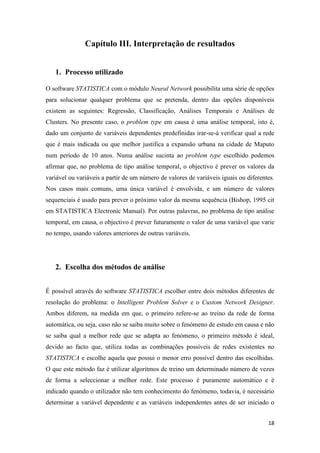 18
Capítulo III. Interpretação de resultados
1. Processo utilizado
O software STATISTICA com o módulo Neural Network possibilita uma série de opções
para solucionar qualquer problema que se pretenda, dentro das opções disponíveis
existem as seguintes: Regressão, Classificação, Análises Temporais e Análises de
Clusters. No presente caso, o problem type em causa é uma análise temporal, isto é,
dado um conjunto de variáveis dependentes predefinidas irar-se-á verificar qual a rede
que é mais indicada ou que melhor justifica a expansão urbana na cidade de Maputo
num período de 10 anos. Numa análise sucinta ao problem type escolhido podemos
afirmar que, no problema de tipo análise temporal, o objectivo é prever os valores da
variável ou variáveis a partir de um número de valores de variáveis iguais ou diferentes.
Nos casos mais comuns, uma única variável é envolvida, e um número de valores
sequenciais é usado para prever o próximo valor da mesma sequência (Bishop, 1995 cit
em STATISTICA Electronic Manual). Por outras palavras, no problema de tipo análise
temporal, em causa, o objectivo é prever futuramente o valor de uma variável que varie
no tempo, usando valores anteriores de outras variáveis.
2. Escolha dos métodos de análise
É possível através do software STATISTICA escolher entre dois métodos diferentes de
resolução do problema: o Intelligent Problem Solver e o Custom Network Designer.
Ambos diferem, na medida em que, o primeiro refere-se ao treino da rede de forma
automática, ou seja, caso não se saiba muito sobre o fenómeno de estudo em causa e não
se saiba qual a melhor rede que se adapta ao fenómeno, o primeiro método é ideal,
devido ao facto que, utiliza todas as combinações possíveis de redes existentes no
STATISTICA e escolhe aquela que possui o menor erro possível dentro das escolhidas.
O que este método faz é utilizar algoritmos de treino um determinado número de vezes
de forma a seleccionar a melhor rede. Este processo é puramente automático e é
indicado quando o utilizador não tem conhecimento do fenómeno, todavia, é necessário
determinar a variável dependente e as variáveis independentes antes de ser iniciado o
 