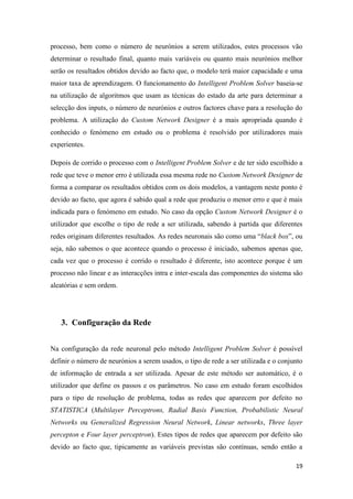 19
processo, bem como o número de neurónios a serem utilizados, estes processos vão
determinar o resultado final, quanto mais variáveis ou quanto mais neurónios melhor
serão os resultados obtidos devido ao facto que, o modelo terá maior capacidade e uma
maior taxa de aprendizagem. O funcionamento do Intelligent Problem Solver baseia-se
na utilização de algoritmos que usam as técnicas do estado da arte para determinar a
selecção dos inputs, o número de neurónios e outros factores chave para a resolução do
problema. A utilização do Custom Network Designer é a mais apropriada quando é
conhecido o fenómeno em estudo ou o problema é resolvido por utilizadores mais
experientes.
Depois de corrido o processo com o Intelligent Problem Solver e de ter sido escolhido a
rede que teve o menor erro é utilizada essa mesma rede no Custom Network Designer de
forma a comparar os resultados obtidos com os dois modelos, a vantagem neste ponto é
devido ao facto, que agora é sabido qual a rede que produziu o menor erro e que é mais
indicada para o fenómeno em estudo. No caso da opção Custom Network Designer é o
utilizador que escolhe o tipo de rede a ser utilizada, sabendo à partida que diferentes
redes originam diferentes resultados. As redes neuronais são como uma “black box”, ou
seja, não sabemos o que acontece quando o processo é iniciado, sabemos apenas que,
cada vez que o processo é corrido o resultado é diferente, isto acontece porque é um
processo não linear e as interacções intra e inter-escala das componentes do sistema são
aleatórias e sem ordem.
3. Configuração da Rede
Na configuração da rede neuronal pelo método Intelligent Problem Solver é possível
definir o número de neurónios a serem usados, o tipo de rede a ser utilizada e o conjunto
de informação de entrada a ser utilizada. Apesar de este método ser automático, é o
utilizador que define os passos e os parâmetros. No caso em estudo foram escolhidos
para o tipo de resolução de problema, todas as redes que aparecem por defeito no
STATISTICA (Multilayer Perceptrons, Radial Basis Function, Probabilistic Neural
Networks ou Generalized Regression Neural Network, Linear networks, Three layer
percepton e Four layer perceptron). Estes tipos de redes que aparecem por defeito são
devido ao facto que, tipicamente as variáveis previstas são contínuas, sendo então a
 
