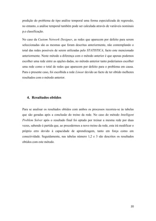 20
predição do problema de tipo análise temporal uma forma especializada de regressão,
no entanto, a análise temporal também pode ser calculada através de variáveis nominais
p.e classificação.
No caso da Custom Network Designer, as redes que aparecem por defeito para serem
seleccionadas são as mesmas que foram descritas anteriormente, não contemplando o
total das redes possíveis de serem utilizadas pelo STATISTICA, facto este mencionado
anteriormente. Neste método a diferença com o método anterior é que apenas podemos
escolher uma rede entre as opções dadas, no método anterior tanto poderíamos escolher
uma rede como o total de redes que aparecem por defeito para o problema em causa.
Para o presente caso, foi escolhida a rede Linear devido ao facto de ter obtido melhores
resultados com o método anterior.
4. Resultados obtidos
Para se analisar os resultados obtidos com ambos os processos recorreu-se às tabelas
que são geradas após a conclusão do treino da rede. No caso do método Intelligent
Problem Solver após o resultado final foi optado por treinar a mesma rede por duas
vezes, sabendo à partida que, ao procedermos a novo treino da rede, esta irá modificar o
próprio erro devido à capacidade de aprendizagem, tanto em força como em
conectividade. Seguidamente, nas tabelas número 1,2 e 3 são descritos os resultados
obtidos com este método.
 