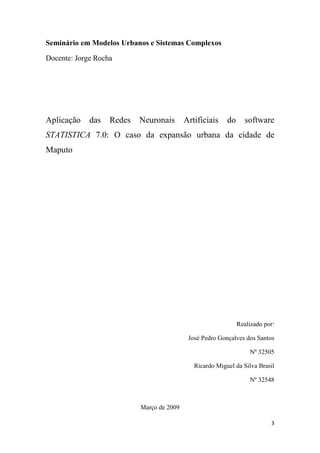 3
Seminário em Modelos Urbanos e Sistemas Complexos
Docente: Jorge Rocha
Aplicação das Redes Neuronais Artificiais do software
STATISTICA 7.0: O caso da expansão urbana da cidade de
Maputo
Realizado por:
José Pedro Gonçalves dos Santos
Nº 32505
Ricardo Miguel da Silva Brasil
Nº 32548
Março de 2009
 