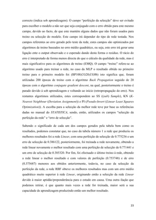 23
correcto (indica sob aprendizagem). O campo “perfeição da selecção” deve ser evitado
para escolher o modelo a não ser que seja conjugado com o erro obtido para este mesmo
campo, devido ao facto, de que este mantém alguns dados que não foram usados para
treino ou selecção do modelo. Este campo irá depender do tipo de rede testada. Nos
campos referentes ao erro gerado pelo teste da rede, estes campos são optimizados por
algoritmos de treino baseados no erro médio quadrático, ou seja, este erro irá gerar uma
ligação ente o output observado e o esperado dando desta forma o resíduo. O rácio do
erro é interpretado de forma menos directa do que o cálculo da qualidade da rede, mas é
mais significativo para os algoritmos de treino (EMQ). O campo “treino” refere-se ao
algoritmo usado para treinar a rede, no caso da MLP o resultado obtido no primeiro
treino para o primeiro modelo foi (BP100,CG20,CG0b) isto significa que, foram
utilizadas 200 épocas de treino com o algoritmo Back Propagation seguido de 20
épocas com o algoritmo conjugate gradient descent, na qual, posteriormente o treino é
parado devido à sob aprendizagem e voltando ao início (retropropagação do erro). Nos
restantes algortimos utilizados, estes correspondem ao SS ((sub) Sample), KN (K-
Nearest Neighbour (Deviation Assignment)) e PI (Pseudo-Invert (Linear Least Squares
Optimization)). A escolha para a selecção da melhor rede teve por base as referências
dadas no manual do STATISTICA, sendo, então, utilizados os campos “selecção da
perfeição da rede” e “erro de selecção”.
Sabendo o significado de cada um dos campos gerados pela tabela bem como os
resultados, podemos constatar que, no caso da tabela número 1 a rede que produziu os
melhores resultados foi a rede Linear, com uma perfeição de selecção de 0.775236 e um
erro de selecção de 0.386122, posteriormente, foi treinada a rede novamente, obtendo a
rede linear novamente o melhor resultado com uma perfeição de selecção de 0.771441 e
um erro de selecção de 0.385320. Por fim, foi efectuado o último treino à rede, obtendo
a rede linear o melhor resultado e com valores de perfeição (0.753748) e de erro
(0.375687) menores aos obtidos anteriormente, todavia, no caso da selecção da
perfeição da rede, a rede RBF obteve os melhores resultados mas com um erro médio
quadrático muito superior à rede Linear, originando então a selecção da rede Linear
devido à maior aptidão/preponderância para o estudo em causa. Uma outra ilação que
podemos retirar, é que quanto mais vezes a rede for treinada, maior será a sua
capacidade de aprendizagem produzindo então um melhor resultado.
 