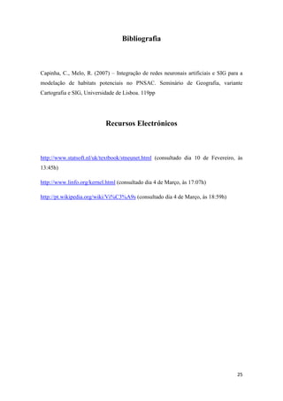 25
Bibliografia
Capinha, C., Melo, R. (2007) – Integração de redes neuronais artificiais e SIG para a
modelação de habitats potenciais no PNSAC. Seminário de Geografia, variante
Cartografia e SIG, Universidade de Lisboa. 119pp
Recursos Electrónicos
http://www.statsoft.nl/uk/textbook/stneunet.html (consultado dia 10 de Fevereiro, às
13:45h)
http://www.linfo.org/kernel.html (consultado dia 4 de Março, às 17:07h)
http://pt.wikipedia.org/wiki/Vi%C3%A9s (consultado dia 4 de Março, às 18:59h)
 