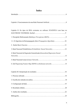 4
Índice
Introdução………………………………………………………………………………..6
Capitulo I. Funcionamento de uma Rede Neuronal Artificial…………………………...8
Capítulo II. Os tipos de RNA existentes no software STATISTICA com base no
ELECTRONIC TEXTBOOK, StatSoft…………………………………………..…........9
1. Perceptrão Multicamada (Multilayer Perceptrons (MLP))………………….………..9
1.1. O Algoritmo de Retropopagação (Back Propagation Algorihtm)…………….......10
2. Radial Basis Function……………………………………………………………....11
3. Rede Neuronal Probabilística (Probabilistic Neural Networks)………...…..……....12
4. Rede Neuronal de Regressão Generalizada (Generalized Regression Neural
Networks)………………………………………………………………………....…….13
5. Rede Neuronal Linear (Linear Network)…………………………………....…….....14
6. Self Organizing Feature Map (SOFM, ou Kohonen) networks……………….......…15
Capítulo III. Interpretação de resultados……………………………………….………18
1. Processo utilizado………………………………………………………...………….18
2. Escolha dos métodos de análise………………………………………..…………….18
3. Configuração da Rede………………………………………………….……………19
4. Resultados obtidos……………………………………………………..…….…....…20
5. Análise dos resultados……………………………………………………..…….......22
Bibliografia…………………………………………………………………………......25
 