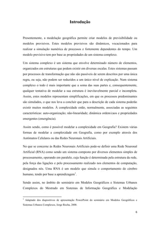 6
Introdução
Presentemente, a modelação geográfica permite criar modelos de previsibilidade ou
modelos previsivos. Estes modelos previsivos são dinâmicos, vocacionados para
realizar a simulação numérica de processos e fortemente dependentes do tempo. Um
modelo previsivo tem por base as propriedades de um sistema complexo.
Um sistema complexo é um sistema que envolve determinado número de elementos,
organizados em estruturas que podem existir em diversas escalas. Estes sistemas passam
por processos de transformação que não são passíveis de serem descritos por uma única
regra, ou seja, não podem ser reduzidos a um único nível de explicação. Num sistema
complexo o todo é mais importante que a soma das suas partes e, consequentemente,
qualquer tentativa de modelar a sua estrutura é inevitavelmente parcial e incompleta.
Assim, estes modelos representam simplificações, em que os processos predominantes
são simulados, o que nos leva a concluir que para a descrição de cada sistema poderão
existir muitos modelos. À complexidade estão, normalmente, associadas as seguintes
características: auto-organização; não-linearidade; dinâmica ordem/caos e propriedades
emergentes (emergência).
Assim sendo, como é possível modelar a complexidade em Geografia? Existem várias
formas de modelar a complexidade em Geografia, como por exemplo através dos
Autómatos Celulares ou das Redes Neuronais Artificiais.
No que se concerne às Redes Neuronais Artificiais pode-se definir uma Rede Neuronal
Artificial (RNA) como sendo um sistema composto por diversos elementos simples de
processamento, operando em paralelo, cuja função é determinada pela estrutura da rede,
pela força das ligações e pelo processamento realizado nos elementos de computação,
designados nós. Uma RNA é um modelo que simula o comportamento do cérebro
humano, tendo por base a aprendizagem1
.
Sendo assim, no âmbito do seminário em Modelos Geográficos e Sistemas Urbanos
Complexos do Mestrado em Sistemas de Informação Geográfica e Modelação
1
Adaptado dos diapositivos de apresentação PowerPoint do seminário em Modelos Geográficos e
Sistemas Urbanos Complexos, Jorge Rocha, 2008.
 