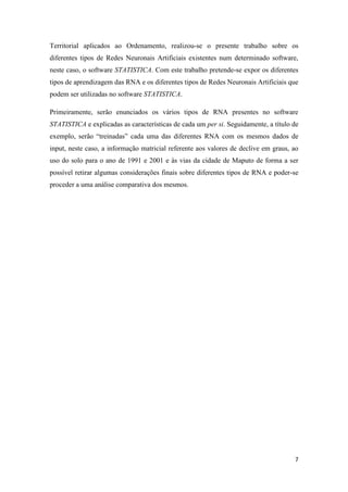 7
Territorial aplicados ao Ordenamento, realizou-se o presente trabalho sobre os
diferentes tipos de Redes Neuronais Artificiais existentes num determinado software,
neste caso, o software STATISTICA. Com este trabalho pretende-se expor os diferentes
tipos de aprendizagem das RNA e os diferentes tipos de Redes Neuronais Artificiais que
podem ser utilizadas no software STATISTICA.
Primeiramente, serão enunciados os vários tipos de RNA presentes no software
STATISTICA e explicadas as características de cada um per si. Seguidamente, a título de
exemplo, serão “treinadas” cada uma das diferentes RNA com os mesmos dados de
input, neste caso, a informação matricial referente aos valores de declive em graus, ao
uso do solo para o ano de 1991 e 2001 e às vias da cidade de Maputo de forma a ser
possível retirar algumas considerações finais sobre diferentes tipos de RNA e poder-se
proceder a uma análise comparativa dos mesmos.
 