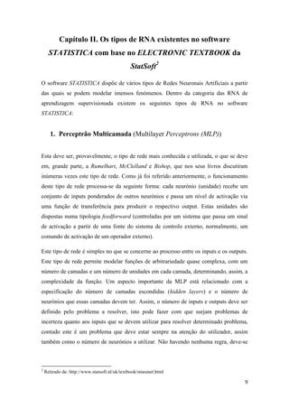 9
Capítulo II. Os tipos de RNA existentes no software
STATISTICA com base no ELECTRONIC TEXTBOOK da
StatSoft2
O software STATISTICA dispõe de vários tipos de Redes Neuronais Artificiais a partir
das quais se podem modelar imensos fenómenos. Dentro da categoria das RNA de
aprendizagem supervisionada existem os seguintes tipos de RNA no software
STATISTICA:
1. Perceptrão Multicamada (Multilayer Perceptrons (MLP))
Esta deve ser, provavelmente, o tipo de rede mais conhecida e utilizada, o que se deve
em, grande parte, a Rumelhart, McClelland e Bishop, que nos seus livros discutiram
inúmeras vezes este tipo de rede. Como já foi referido anteriormente, o funcionamento
deste tipo de rede processa-se da seguinte forma: cada neurónio (unidade) recebe um
conjunto de inputs ponderados de outros neurónios e passa um nível de activação via
uma função de transferência para produzir o respectivo output. Estas unidades são
dispostas numa tipologia feedforward (controladas por um sistema que passa um sinal
de activação a partir de uma fonte do sistema de controlo externo, normalmente, um
comando de activação de um operador externo).
Este tipo de rede é simples no que se concerne ao processo entre os inputs e os outputs.
Este tipo de rede permite modelar funções de arbitrariedade quase complexa, com um
número de camadas e um número de unidades em cada camada, determinando, assim, a
complexidade da função. Um aspecto importante da MLP está relacionado com a
especificação do número de camadas escondidas (hidden layers) e o número de
neurónios que essas camadas devem ter. Assim, o número de inputs e outputs deve ser
definido pelo problema a resolver, isto pode fazer com que surjam problemas de
incerteza quanto aos inputs que se devem utilizar para resolver determinado problema,
contudo este é um problema que deve estar sempre na atenção do utilizador, assim
também como o número de neurónios a utilizar. Não havendo nenhuma regra, deve-se
2
Retirado de: http://www.statsoft.nl/uk/textbook/stneunet.html
 