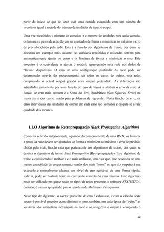 10
partir do início de que se deve usar uma camada escondida com um número de
neurónios igual a metade do número de unidades de input e output.
Uma vez escolhidos o número de camadas e o número de unidades para cada camada,
os limiares e pesos da rede devem ser ajustados de forma a minimizar ao máximo o erro
de previsão obtido pela rede. Esta é a função dos algoritmos de treino, dos quais se
discutirá um exemplo mais adiante. As variáveis recolhidas e utilizadas servem para
automaticamente ajustar os pesos e os limiares de forma a minimizar o erro. Este
processo é o equivalente a ajustar o modelo representado pela rede aos dados de
“treino” disponíveis. O erro de uma configuração particular da rede pode ser
determinado através do processamento, de todos os casos de treino, pela rede,
comparando o actual output gerado com output pretendido. As diferenças são
articuladas juntamente por uma função de erro de forma a atribuir o erro da rede. A
função de erro mais comum é a Soma do Erro Quadrático (Sum Squared Error) na
maior parte dos casos, usado para problemas de regressão. Nesta função de erro, os
erros individuais das unidades de output em cada caso são somados e calcula-se a raiz
quadrada dos mesmos.
1.1.O Algoritmo de Retropropagação (Back Propagation Algorithm)
Como foi referido anteriormente, aquando do processamento de uma RNA, os limiares
e pesos da rede devem ser ajustados de forma a minimizar ao máximo o erro de previsão
obtido pela rede, função esta que pertencente aos algoritmos de treino, dos quais se
destaca o algoritmo de treino Back Propagation (Retropropagação). Este algoritmo de
treino é considerado o melhor e é o mais utilizado, uma vez que, este necessita de uma
menor capacidade de processamento, sendo dos mais “leves” no que diz respeito à sua
execução e normalmente alcança um nível de erro aceitável de uma forma rápida,
todavia, pode ser bastante lento na conversão correcta do erro mínimo. Este algoritmo
pode ser utilizado em quase todos os tipos de redes presentes o software STATISTICA,
contudo, é o mais apropriado para o tipo de rede Multilayer Perceptrons.
Neste tipo de algoritmo, o vector gradiente do erro é calculado, e com o cálculo deste
vector é possível perceber como diminuir o erro, também, em cada época de “treino” as
variáveis são submetidas novamente na rede e ao atingirem o output é comparado o
 
