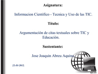 Asignatura:

  Informacion Cientifico - Tecnica y Uso de las TIC.

                        Título:

      Argumentación de citas textuales sobre TIC y
                   Educación.

                     Sustentante:

               Jose Joaquin Abreu Aquino.

22-/8/-2012.
 