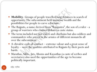 महेंद्र पारीक
11
 Mobility. Groups of people travelled long distances in search of
opportunity.The subcontinent held immense wealth and the
possibilities for people to carve a fortune.
 The Rajputs, a name derived from “Rajaputra”, the son of a ruler - a
group of warriors who claimed Kshatriya caste status.
 The term included not just rulers and chieftains but also soldiers and
commanders who served in the armies of different monarchs all
over the subcontinent.
 A chivalric code of conduct – extreme valour and a great sense of
loyalty – were the qualities attributed to Rajputs by their poets and
bards.
 Marathas, Sikhs, Jats,Ahoms and Kayasthas (a caste of scribes and
secretaries) also used the opportunities of the age to become
politically important.
 