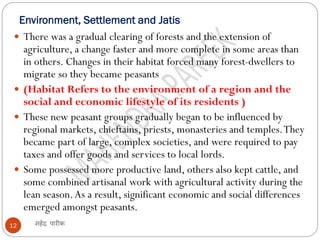Environment, Settlement and Jatis
महेंद्र पारीक
12
 There was a gradual clearing of forests and the extension of
agriculture, a change faster and more complete in some areas than
in others. Changes in their habitat forced many forest-dwellers to
migrate so they became peasants
 (Habitat Refers to the environment of a region and the
social and economic lifestyle of its residents )
 These new peasant groups gradually began to be influenced by
regional markets, chieftains, priests, monasteries and temples.They
became part of large, complex societies, and were required to pay
taxes and offer goods and services to local lords.
 Some possessed more productive land, others also kept cattle, and
some combined artisanal work with agricultural activity during the
lean season.As a result, significant economic and social differences
emerged amongst peasants.
 